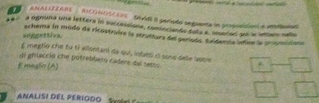 ANALIZZARE : RICONOSCERE Did I pañodo segimta le prspusition a amtbnad 
à ognuna una lettera in successione, cominciando dala 4. lesaded poi le ietterr nello 
schema in modo da ricostruira la struttura del período. tuídenía inis la arpsoidiona 
soggettiva, 
E meglio che tú tí allontani da qui, infam ci sono dele lasure 
di ghiaccio che potrebbero cadere dal tetro. 
E meglin (A) 
NALISI DEL PERÍODO S