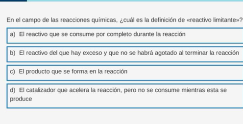 En el campo de las reacciones químicas, ¿cuál es la definición de «reactivo limitante»?
a) El reactivo que se consume por completo durante la reacción
b) El reactivo del que hay exceso y que no se habrá agotado al terminar la reacción
c) El producto que se forma en la reacción
d) El catalizador que acelera la reacción, pero no se consume mientras esta se
produce