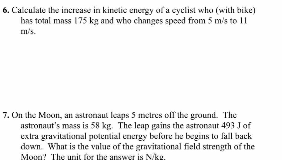 Calculate the increase in kinetic energy of a cyclist who (with bike) 
has total mass 175 kg and who changes speed from 5 m/s to 11
m/s. 
7. On the Moon, an astronaut leaps 5 metres off the ground. The 
astronaut’s mass is 58 kg. The leap gains the astronaut 493 J of 
extra gravitational potential energy before he begins to fall back 
down. What is the value of the gravitational field strength of the 
Moon? The unit for the answer is N/kg.