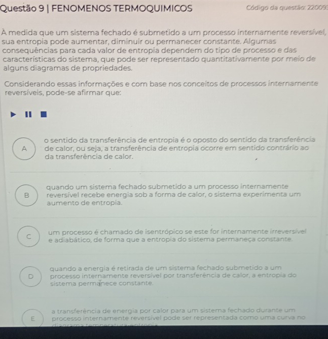 FENOMENOS TERMOQUIMICOS Código da questão: 220093
A medida que um sistema fechado é submetido a um processo internamente reversível,
sua entropia pode aumentar, diminuir ou permanecer constante. Algumas
consequências para cada valor de entropia dependem do típo de processo e das
características do sistema, que pode ser representado quantitativamente por meio de
alguns diagramas de propriedades.
Considerando essas informações e com base nos conceitos de processos internamente
reversíveis, pode-se afirmar que:
o sentido da transferência de entropia é o oposto do sentido da transferência
A de calor, ou seja, a transferência de entropia ocorre em sentido contrário ao
da transferência de calor.
quando um sistema fechado submetido a um processo internamente
B reversível recebe energia sob a forma de calor, o sistema experimenta um
aumento de entropia.
C um processo é chamado de isentrópico se este for internamente irreversível
e adiabático, de forma que a entropia do sistema permaneça constante.
quando a energia é retirada de um sistema fechado submetido a um
D processo internamente reversível por transferência de calor, a entropia do
sistema permanece constante.
a transferência de energia por calor para um sistema fechado durante um
E processo internamente reversível pode ser representada como uma curva no