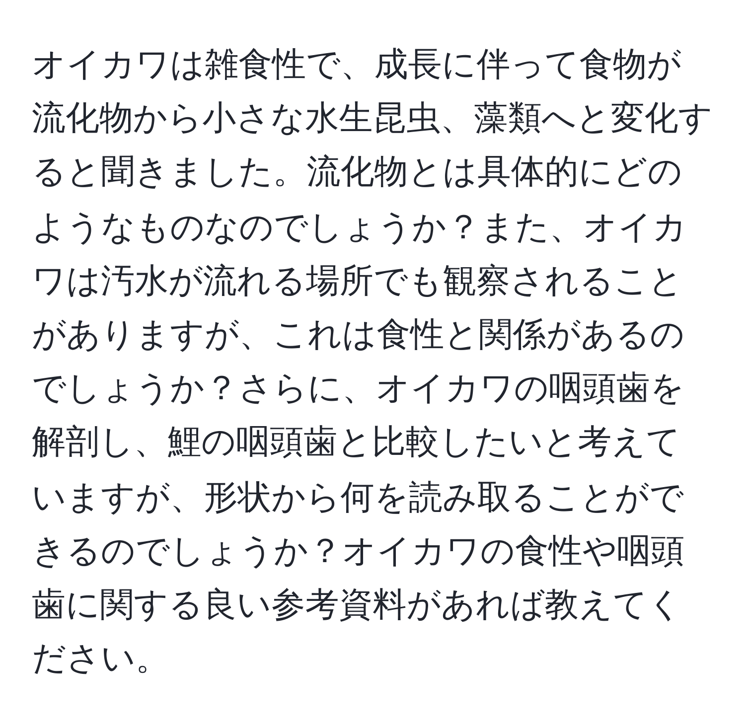 オイカワは雑食性で、成長に伴って食物が流化物から小さな水生昆虫、藻類へと変化すると聞きました。流化物とは具体的にどのようなものなのでしょうか？また、オイカワは汚水が流れる場所でも観察されることがありますが、これは食性と関係があるのでしょうか？さらに、オイカワの咽頭歯を解剖し、鯉の咽頭歯と比較したいと考えていますが、形状から何を読み取ることができるのでしょうか？オイカワの食性や咽頭歯に関する良い参考資料があれば教えてください。