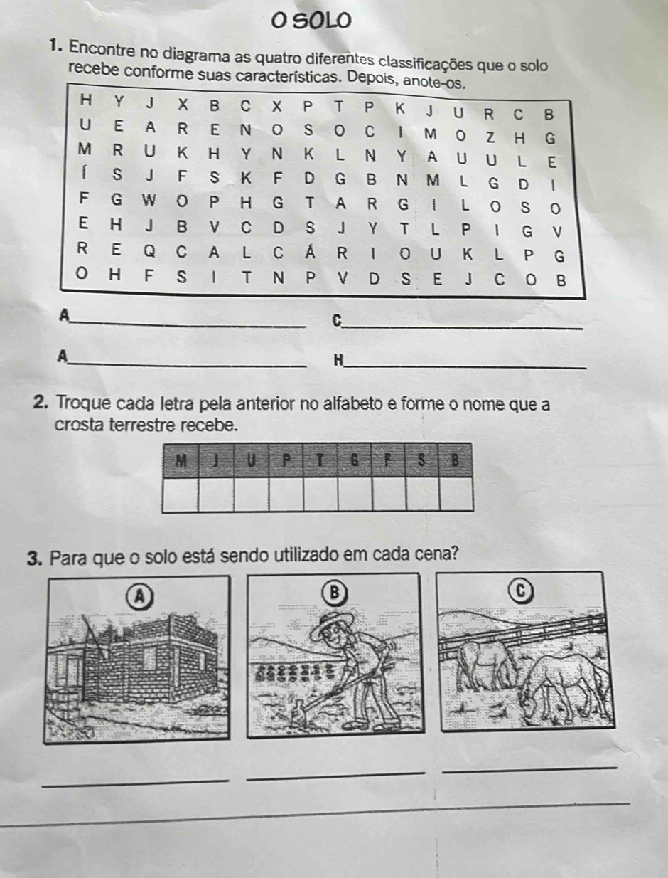 SOLO 
1. Encontre no diagrama as quatro diferentes classificações que o solo 
recebe conforme suas caract 
_A 
_C 
_A 
_H 
2. Troque cada letra pela anterior no alfabeto e forme o nome que a 
crosta terrestre recebe. 
3. Para que o solo está sendo utilizado em cada cena? 
_ 
_ 
_ 
_