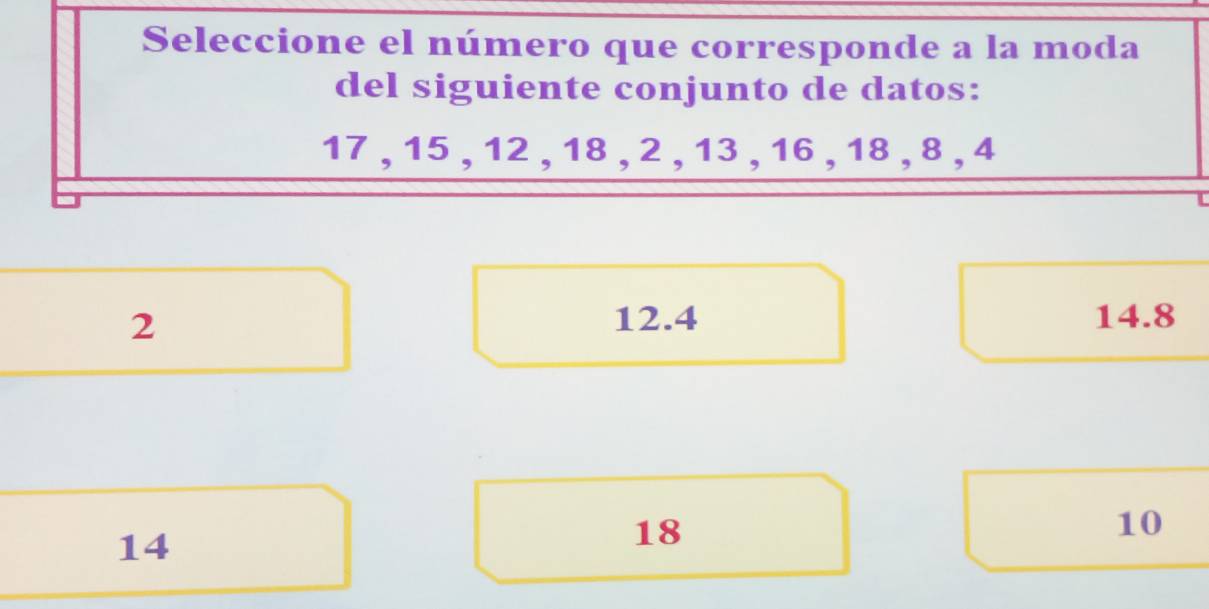 Seleccione el número que corresponde a la moda
del siguiente conjunto de datos:
17 , 15 , 12 , 18 , 2 , 13 , 16 , 18 , 8 , 4
2 12.4 14.8
14
18
10