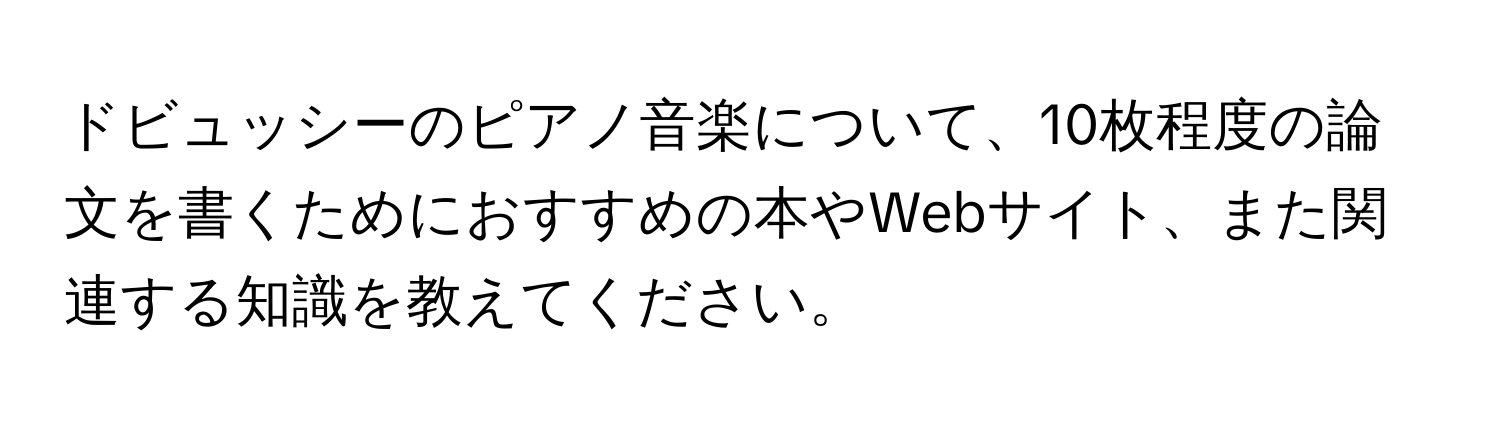 ドビュッシーのピアノ音楽について、10枚程度の論文を書くためにおすすめの本やWebサイト、また関連する知識を教えてください。