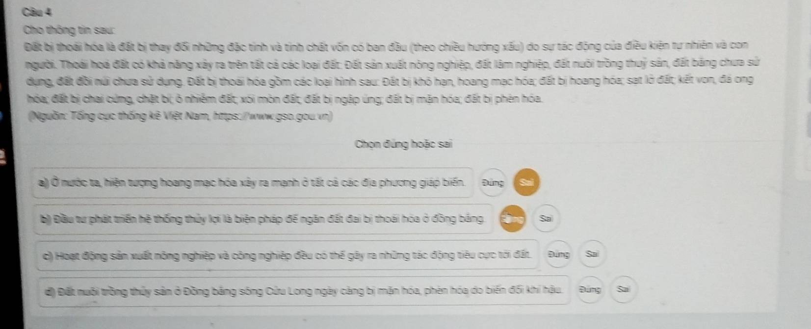 Cho thông tin sau:
Đất bị thoái hóa là đất bị thay đối những đặc tinh và tinh chất vốn có ban đầu (theo chiều hướng xấu) do sự tác động của điều kiện tự nhiên và con
người. Thoái hoá đất có khả năng xây ra trên tất cả các loại đất: Đất sản xuất nóng nghiệp, đất làm nghiệp, đất nuôi trồng thuỷ sản, đất bảng chưa sử
dụựng, đất đồi núi chưa sử dụng. Đất bị thoái hóa gồm các loại hình sau: Đất bị khó hạn, hoang mạc hóa; đất bị hoang hóa; sạt lở đất; kết von, đá ong
hóa; đất bị chai cứng, chặt bí; ò nhiểm đất; xói mòn đất, đất bị ngập úng; đất bị mặn hóa; đất bị phên hóa.
(Nguồn: Tổng cục thống kê Việt Nam, https://www.gso.gou.vn)
Chọn đúng hoặc sai
a) Ở nước ta, hiện tượng hoang mạc hóa xây ra mạnh ở tất cả các địa phương giáp biến. Đứng
b) Đầu tư phát triển hệ thống thủy lọi là biện pháp đế ngăn đất đai bị thoái hóa ở đồng bằng. Sa
c) Hoạt động sản xuất nông nghiệp và công nghiệp đều có thế gây ra những tác động tiêu cực tới đất. Đứng Sa
d) Đết nuôi trồng thủy sản ở Đồng bảng sông Cửu Long ngày càng bị mặn hóa, phèn hóa do biến đối khí hậu. Đứng Sa