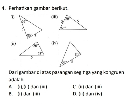 Perhatikan gambar berikut.
(i)(iii)
(ii)
(iv)
Dari gambar di atas pasangan segitiga yang kongruen
adalah ...
A. (i),(ii) dan (iii) C. (ii) dan (iii)
B. (i) dan (iii) D. (ii) dan (iv)