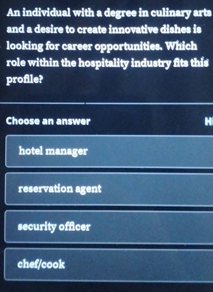 An individual with a degree in culinary arts
and a desire to create innovative dishes is
looking for career opportunities. Which
role within the hospitality industry fits this
profile?
Choose an answer H
hotel manager
reservation agent
security officer
chef/cook