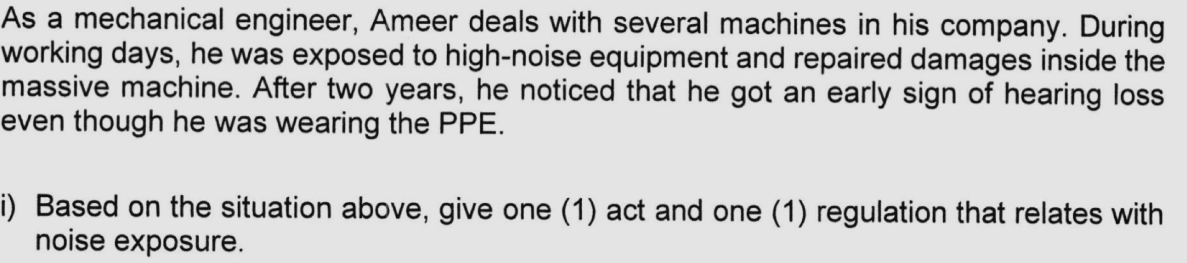 As a mechanical engineer, Ameer deals with several machines in his company. During 
working days, he was exposed to high-noise equipment and repaired damages inside the 
massive machine. After two years, he noticed that he got an early sign of hearing loss 
even though he was wearing the PPE. 
i) Based on the situation above, give one (1) act and one (1) regulation that relates with 
noise exposure.