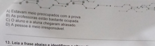 A) Estavam meio preocupados com a prova.
B) As professoras estão bastante ocupada.
C) O aluno e a aluna chegaram atrasado.
D) A pessoa é meio irresponsável.
_
13. Leia a frase abaixo e identifique