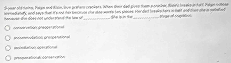 3-year old twins, Paige and Elsie, love graham crackers. When their dad giues them a cracker, Elsie's braaks in halt. Paige notices
immediatefy, and says that it's not fair because she also wants two pieces. Her dad breake hers in half and then she is satietled
because she does not understand the law of_ She is in the _stago el cognition
cencãn vuliea, eesenan síen d

assinstation, operational