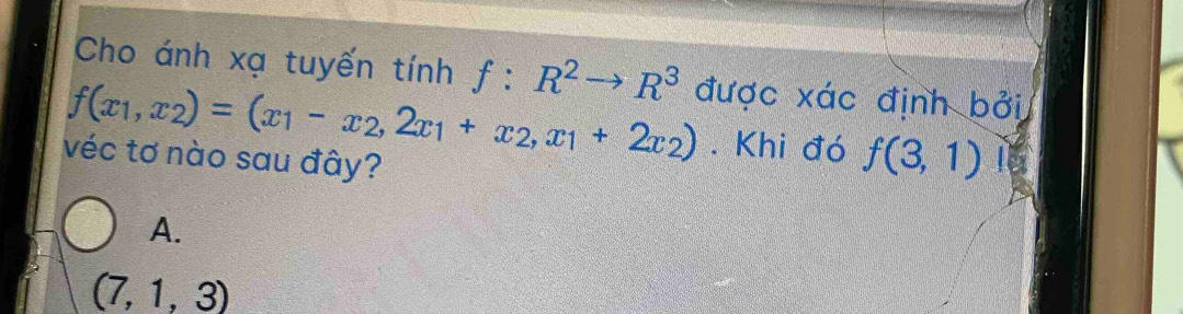 Cho ánh xạ tuyến tính f:R^2to R^3 được xác định bởi
f(x_1,x_2)=(x_1-x_2,2x_1+x_2,x_1+2x_2). Khi đó f(3,1)
véc tơ nào sau đây?
A.
(7,1,3)