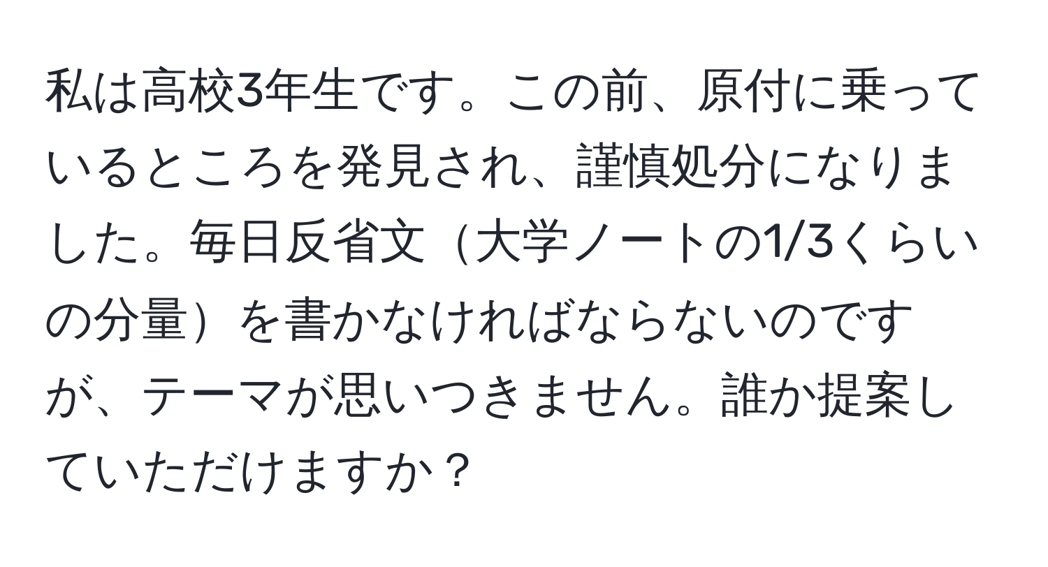 私は高校3年生です。この前、原付に乗っているところを発見され、謹慎処分になりました。毎日反省文大学ノートの1/3くらいの分量を書かなければならないのですが、テーマが思いつきません。誰か提案していただけますか？