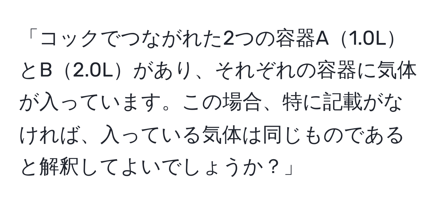 「コックでつながれた2つの容器A1.0LとB2.0Lがあり、それぞれの容器に気体が入っています。この場合、特に記載がなければ、入っている気体は同じものであると解釈してよいでしょうか？」
