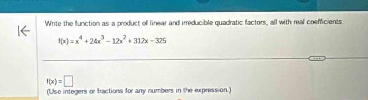 Write the function as a product of linear and irreducible quadratic factors, all with real coefficients.
f(x)=x^4+24x^3-12x^2+312x-325
f(x)=□
(Use integers or fractions for any numbers in the expression.)