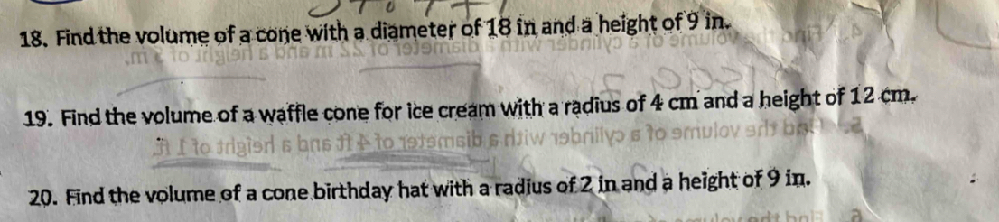 Find the volume of a cone with a diameter of 18 in and a height of 9 in. 
19. Find the volume of a waffle cone for ice cream with a radius of 4 cm and a height of 12 cm. 
20. Find the volume of a cone birthday hat with a radius of 2 in and a height of 9 in.