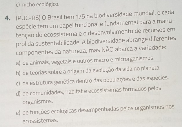 c) nicho ecológico.
4. (PUC-RS) O Brasil tem 1/5 da biodiversidade mundial, e cada
espécie tem um papel funcional e fundamental para a manu-
tenção do ecossistema e o desenvolvimento de recursos em
prol da sustentabilidade. A biodiversidade abrange diferentes
componentes da natureza, mas NÃO abarca a variedade:
a) de animais, vegetais e outros macro e microrganismos.
b) de teorias sobre a origem da evolução da vida no planeta.
c) da estrutura genética dentro das populações e das espécies.
d) de comunidades, habitat e ecossistemas formados pelos
organismos.
e) de funções ecológicas desempenhadas pelos organismos nos
ecossistemas.