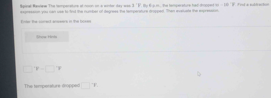 Spiral Review The temperature at noon on a winter day was 3°F. By 6 p.m., the temperature had dropped to -10°F. Find a subtraction 
expression you can use to find the number of degrees the temperature dropped. Then evaluate the expression. 
Enter the correct answers in the boxes 
Show Hints
□°F-□°F
The temperature dropped □°F.