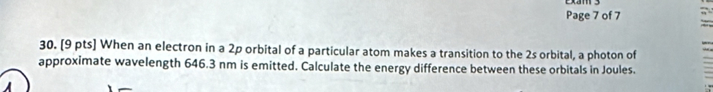 Page 7 of 7 
30. [9 pts] When an electron in a 2p orbital of a particular atom makes a transition to the 2s orbital, a photon of 
approximate wavelength 646.3 nm is emitted. Calculate the energy difference between these orbitals in Joules.