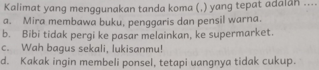 Kalimat yang menggunakan tanda koma (,) yang tepat adaıan ....
a. Mira membawa buku, penggaris dan pensil warna.
b. Bibi tidak pergi ke pasar melainkan, ke supermarket.
c. Wah bagus sekali, lukisanmu!
d. Kakak ingin membeli ponsel, tetapi uangnya tidak cukup.