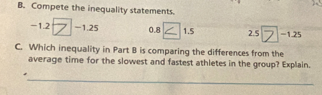 Compete the inequality statements.
-1.2 ( -1.25
0.8 ∠ 1.5 1.5 2.5ブ -1.25 2.5
C. Which inequality in Part B is comparing the differences from the 
average time for the slowest and fastest athletes in the group? Explain. 
_