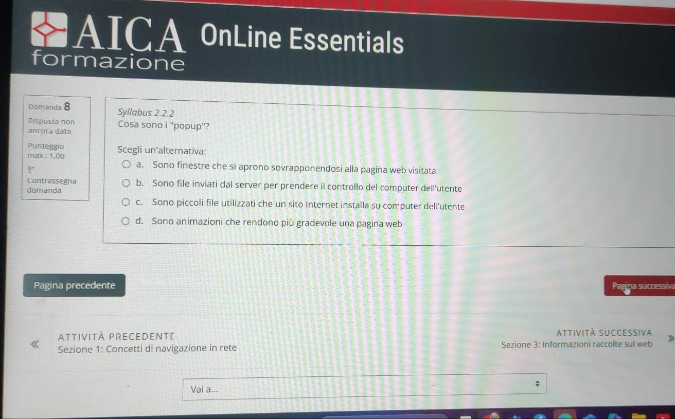 AICA OnLine Essentials
formazione
Domanda 8 Syllabus 2.2.2
Risposta non Cosa sono i "popup"?
ancora data
Punteggio
max.: 1,00 Scegli un'alternativa:
a. Sono finestre che si aprono sovrapponendosi alla pagina web visitata
Contrassegna b. Sono file inviati dal server per prendere il controllo del computer dell’utente
domanda
c. Sono piccoli file utilizzati che un sito Internet installa su computer dell’utente
d. Sono animazioni che rendono più gradevole una pagina web
Pagina precedente Pagina successiv
attività precedente attiVità SUCCESsiva
Sezione 1: Concetti di navigazione in rete Sezione 3: Informazioni raccolte sul web
Vai a...