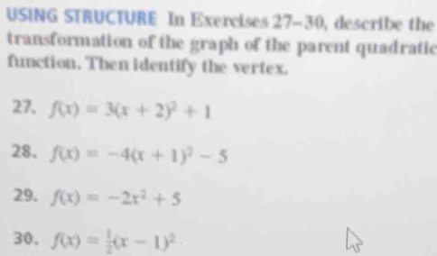 USING STRUCTURE In Exercises 27-30, describe the 
transformation of the graph of the parent quadratic 
function. Then identify the vertex. 
27. f(x)=3(x+2)^2+1
28. f(x)=-4(x+1)^2-5
29. f(x)=-2x^2+5
30, f(x)= 1/2 (x-1)^2·