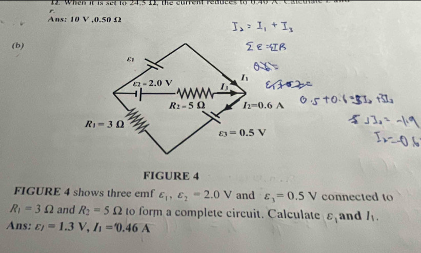 When it is set to 24,5 £2, the current reduces to 0.4
r. 
Ans: 10 V , 0.50 Ω
(b) 
E1
I_1
varepsilon _2=2.0V I3
R_2=5Omega I_2=0.6A
R_1=3Omega
varepsilon _3=0.5V
FIGURE 4 
FIGURE 4 shows three emf varepsilon _1, varepsilon _2=2.0V and varepsilon _3=0.5V connected to
R_1=3Omega and R_2=5Omega to form a complete circuit. Calculate varepsilon _1 and I_1. 
Ans: varepsilon _/=1.3V, I_1='0.46A