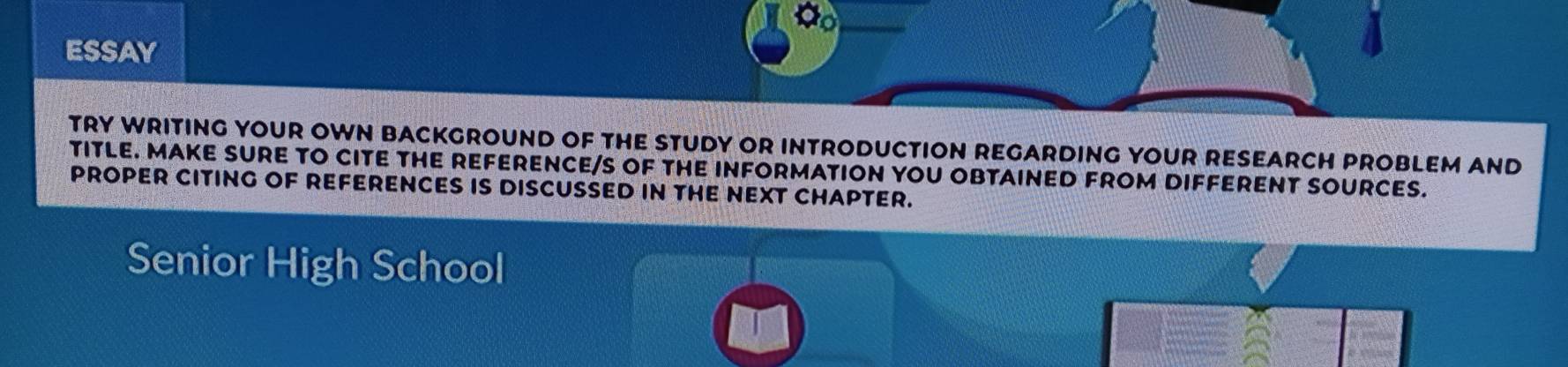 ESSAY 
TRY WRITING YOUR OWN BACKGROUND OF THE STUDY OR INTRODUCTION REGARDING YOUR RESEARCH PROBLEM AND 
TITLE. MAKE SURE TO CITE THE REFERENCE/S OF THE INFORMATION YOU OBTAINED FROM DIFFERENT SOURCES. 
PROPER CITING OF REFERENCES IS DISCUSSED IN THE NEXT CHAPTER. 
Senior High School