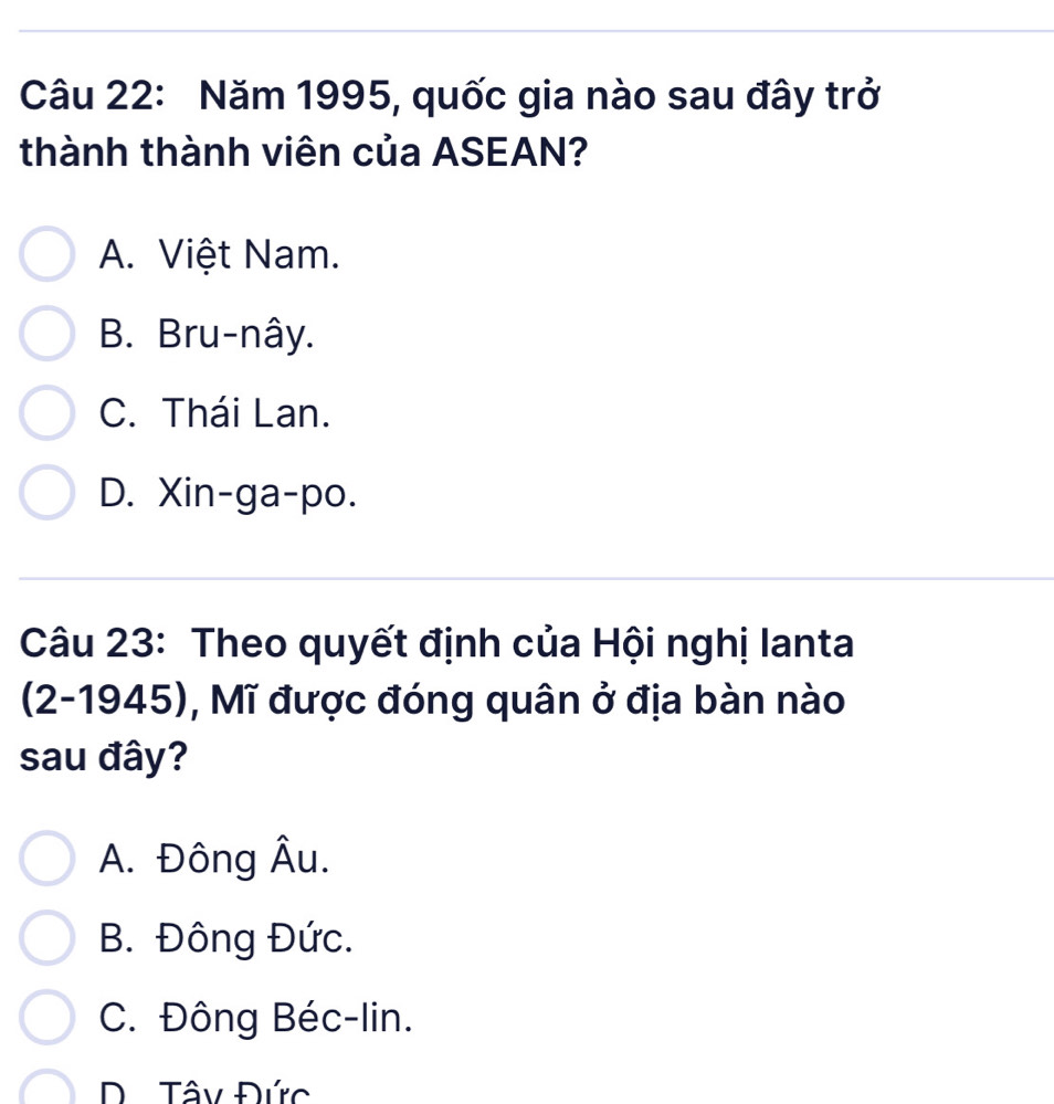 Năm 1995, quốc gia nào sau đây trở
thành thành viên của ASEAN?
A. Việt Nam.
B. Bru-nây.
C. Thái Lan.
D. Xin-ga-po.
Câu 23: Theo quyết định của Hội nghị lanta
(2-1945), Mĩ được đóng quân ở địa bàn nào
sau đây?
A. Đông Âu.
B. Đông Đức.
C. Đông Béc-lin.
Tây Đức