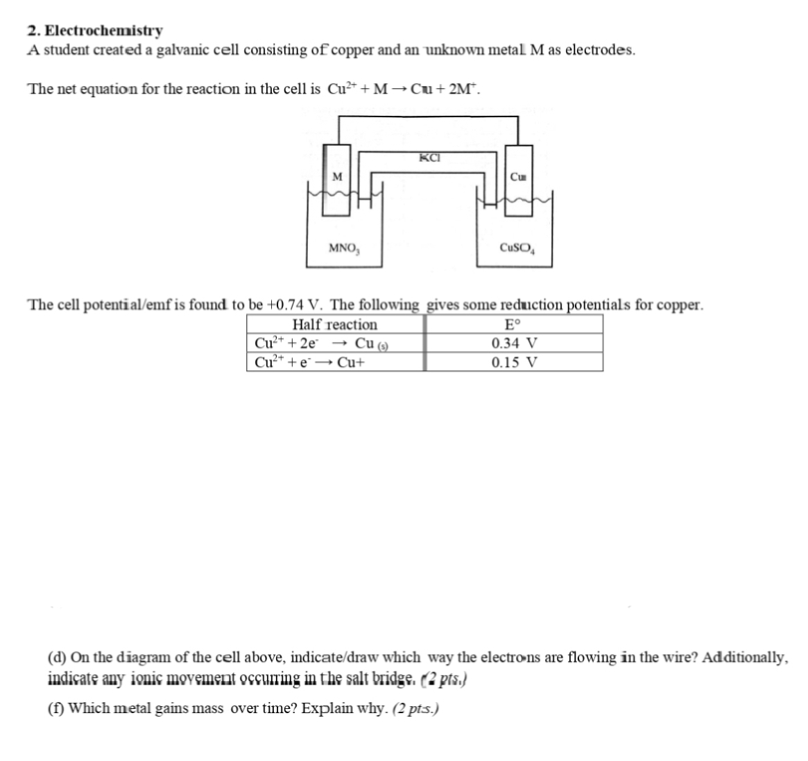 Electrochemistry
A student created a galvanic cell consisting of copper and an unknown metaL M as electrodes.
The net equation for the reaction in the cell is Cu^(2+)+Mto Cu+2M^+.
The cell potenti al/emf is found. to be+0.74V. The following gives some reduction potentials for copper.
(d) On the diagram of the cæll above, indicate/draw which way the electro ns are flowing in the wire? Ad ditionally,
indicate any ionic movement occurring in the salt bridge. (2 pts.)
(f) Which metal gains mass over time? Explain why. (2 pt.s.)