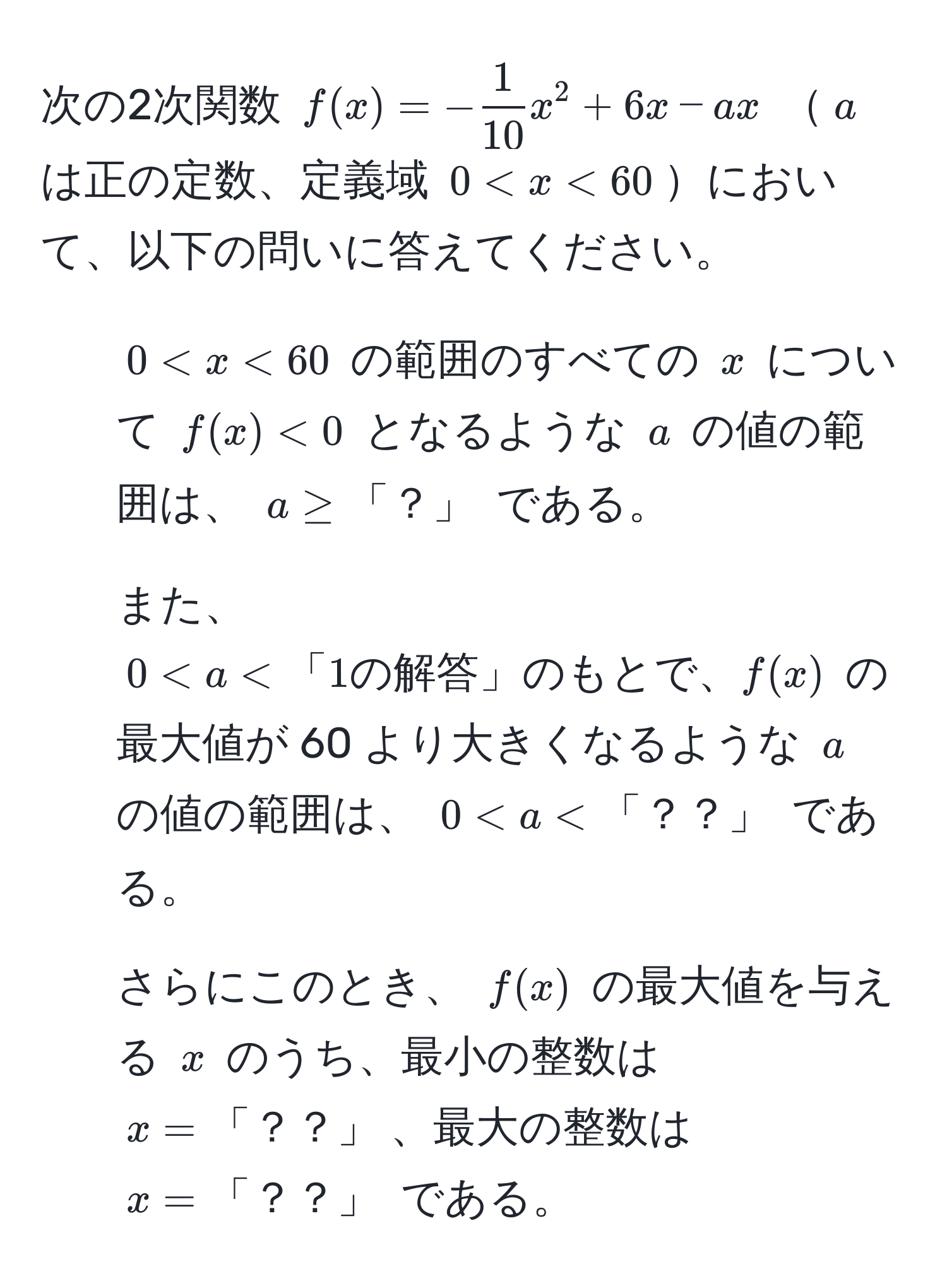 次の2次関数 ( f(x) = - 1/10 x^2 + 6x - ax ) ( a ) は正の定数、定義域 ( 0 < x < 60 )において、以下の問いに答えてください。  
1. ( 0 < x < 60 ) の範囲のすべての ( x ) について ( f(x) < 0 ) となるような ( a ) の値の範囲は、 ( a ≥ 「？」 ) である。  
2. また、 ( 0 < a < 「1の解答」のもとで、 f(x) ) の最大値が 60 より大きくなるような ( a ) の値の範囲は、 ( 0 < a < 「？？」 ) である。  
3. さらにこのとき、 ( f(x) ) の最大値を与える ( x ) のうち、最小の整数は ( x = 「？？」 )、最大の整数は ( x = 「？？」 ) である。