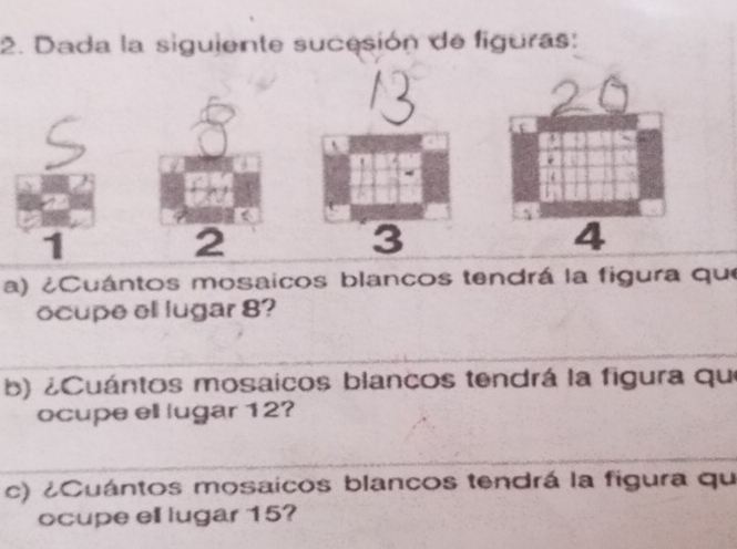 Dada la siguiente sucesión de figuras: 
1 
3 
a) ¿Cuántos mosaicos blancos tendrá la figura que 
ocupe ell lugar 8? 
b) ¿Cuántos mosaicos blancos tendrá la figura que 
ocupe ell lugar 12? 
c) ¿Cuántos mosaicos blancos tendrá la figura qu 
ocupe ell lugar 15?