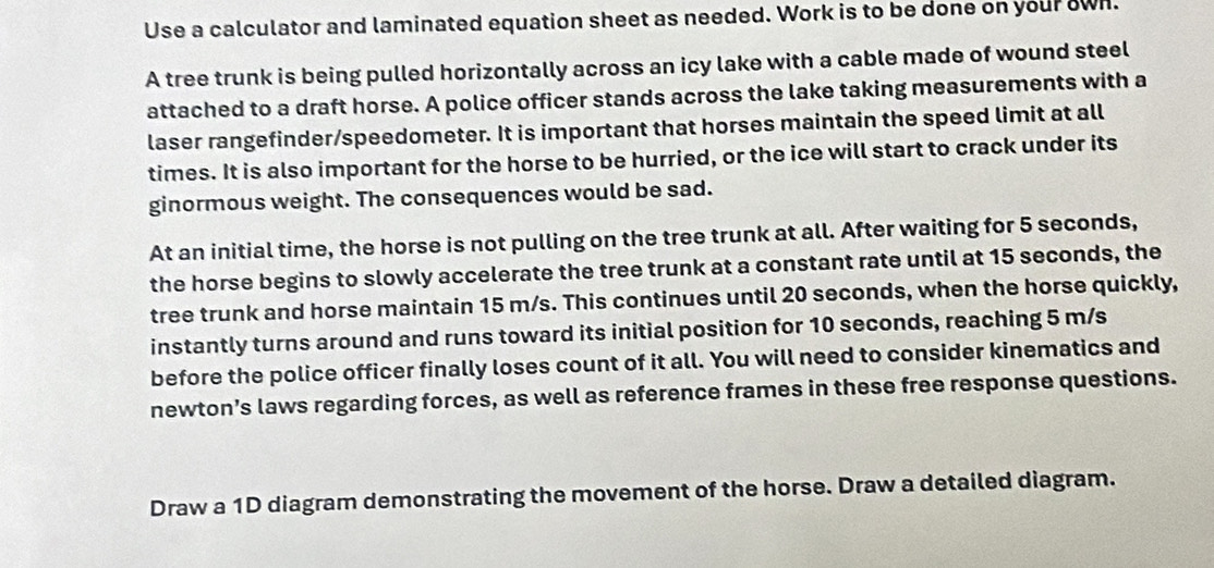 Use a calculator and laminated equation sheet as needed. Work is to be done on your own. 
A tree trunk is being pulled horizontally across an icy lake with a cable made of wound steel 
attached to a draft horse. A police officer stands across the lake taking measurements with a 
laser rangefinder/speedometer. It is important that horses maintain the speed limit at all 
times. It is also important for the horse to be hurried, or the ice will start to crack under its 
ginormous weight. The consequences would be sad. 
At an initial time, the horse is not pulling on the tree trunk at all. After waiting for 5 seconds, 
the horse begins to slowly accelerate the tree trunk at a constant rate until at 15 seconds, the 
tree trunk and horse maintain 15 m/s. This continues until 20 seconds, when the horse quickly, 
instantly turns around and runs toward its initial position for 10 seconds, reaching 5 m/s
before the police officer finally loses count of it all. You will need to consider kinematics and 
newton’s laws regarding forces, as well as reference frames in these free response questions. 
Draw a 1D diagram demonstrating the movement of the horse. Draw a detailed diagram.