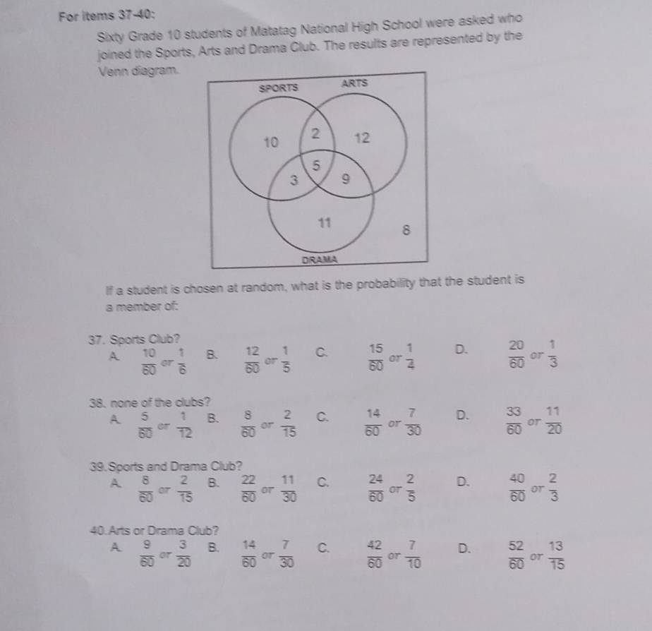 For items 37-40:
Sixty Grade 10 students of Matatag National High School were asked who
joined the Sports, Arts and Drama Club. The results are represented by the
Venn diagram.
SPORTS ARTS
10 2 12
5
3 9
11 8
DRAMA
If a student is chosen at random, what is the probability that the student is
a member of:
37. Sports Club?
A  10/60  or  1/6  B.  12/60  or  1/5  C.  15/60  or  1/4  D.  20/60  or  1/3 
38. none of the clubs?
A  5/60  or  1/12  B.  8/60  or  2/15  C.  14/60  or  7/30  D.  33/60  or  11/20 
39. Sports and Drama Club?
A  8/60  OT  2/15  B.  22/60  or  11/30  C.  24/60  or  2/5  D.  40/60  or  2/3 
40.Arts or Drama Club?
A  9/60  or  3/20  B.  14/60  or  7/30  C.  42/60  or  7/10  D.  52/60  or  13/15 