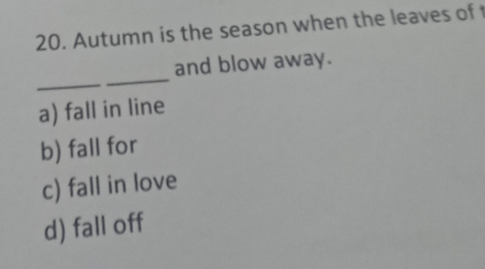 Autumn is the season when the leaves of 
_
_
and blow away.
a) fall in line
b) fall for
c) fall in love
d) fall off