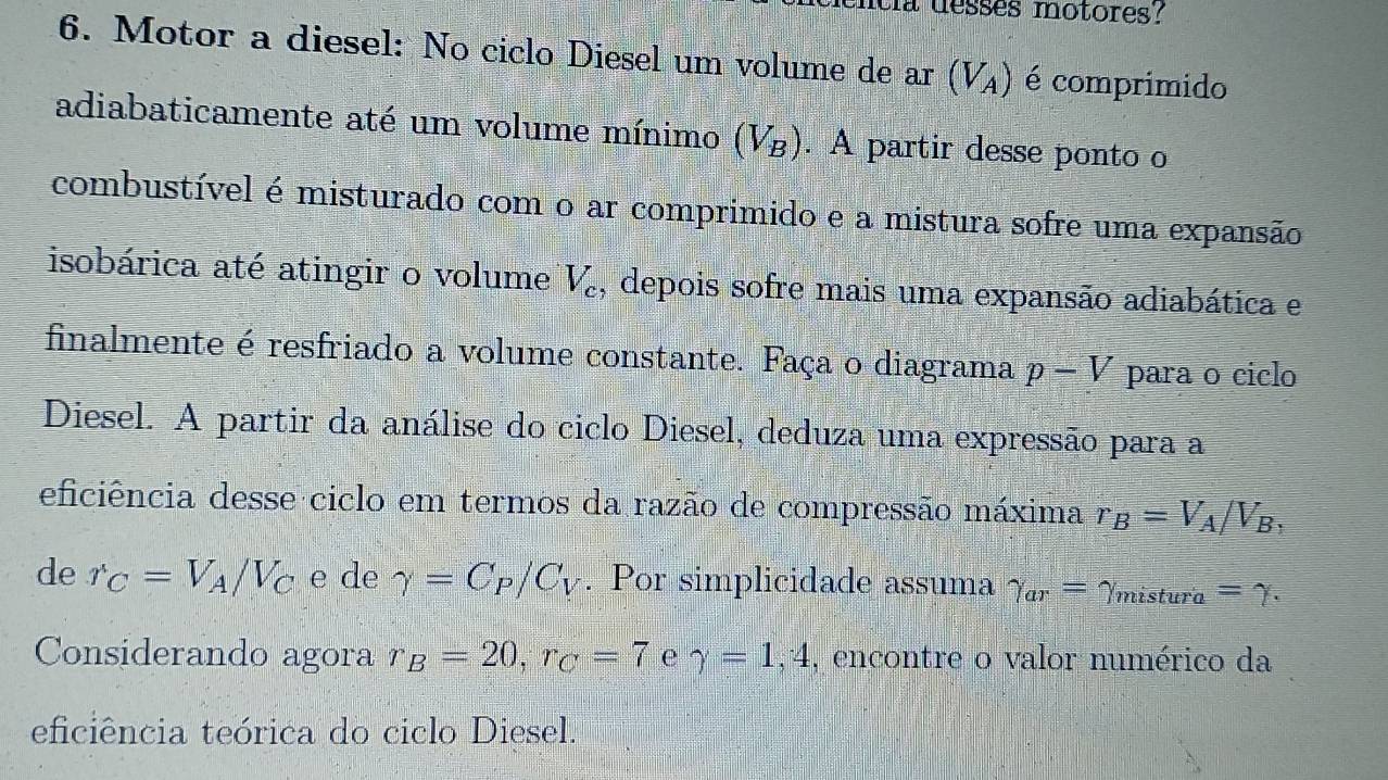 a desses motores? 
6. Motor a diesel: No ciclo Diesel um volume de ar (V_A) é comprímido 
adiabaticamente até um volume mínimo (Vz). A partir desse ponto o 
combustível é misturado com o ar comprimido e a mistura sofre uma expansão 
isobárica até atingir o volume V_c , depois sofre mais uma expansão adiabática e 
finalmente é resfriado a volume constante. Faça o diagrama p-V para o ciclo 
Diesel. A partir da análise do ciclo Diesel, deduza uma expressão para a 
eficiência desse ciclo em termos da razão de compressão máxima r_B=V_A/V_B, 
de r_C=V_A/V_C e de gamma =C_P/C_V. Por simplicidade assuma gamma _ar=gamma _mistura=gamma. 
Considerando agora r_B=20, r_C=7 e gamma =1,4 , encontre o valor numérico da 
eficiência teórica do ciclo Diesel.