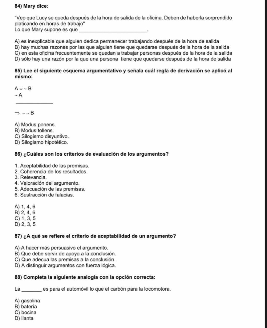 Mary dice:
"Veo que Lucy se queda después de la hora de salida de la oficina. Deben de haberla sorprendido
platicando en horas de trabajo"
Lo que Mary supone es que _.
A) es inexplicable que alguien dedica permanecer trabajando después de la hora de salida
B) hay muchas razones por las que alguien tiene que quedarse después de la hora de la salida
C) en esta oficina frecuentemente se quedan a trabajar personas después de la hora de la salida
D) sólo hay una razón por la que una persona tiene que quedarse después de la hora de salida
85) Lee el siguiente esquema argumentativo y señala cuál regla de derivación se aplicó al
mismo:
A vsim B
~A
_
sim sim B
A) Modus ponens.
B) Modus tollens.
C) Silogismo disyuntivo.
D) Silogismo hipotético.
86) ¿Cuáles son los criterios de evaluación de los argumentos?
1. Aceptabilidad de las premisas.
2. Coherencia de los resultados.
3. Relevancia.
4. Valoración del argumento.
5. Adecuación de las premisas.
6. Sustracción de falacias.
A) 1, 4, 6
B) 2, 4, 6
C) 1, 3, 5
D) 2, 3, 5
87) ¿A qué se refiere el criterio de aceptabilidad de un argumento?
A) A hacer más persuasivo el argumento.
B) Que debe servir de apoyo a la conclusión.
C) Que adecua las premisas a la conclusión.
D) A distinguir argumentos con fuerza lógica.
88) Completa la siguiente analogía con la opción correcta:
La_ es para el automóvil lo que el carbón para la locomotora.
A) gasolina
B) batería
C) bocina
D) llanta