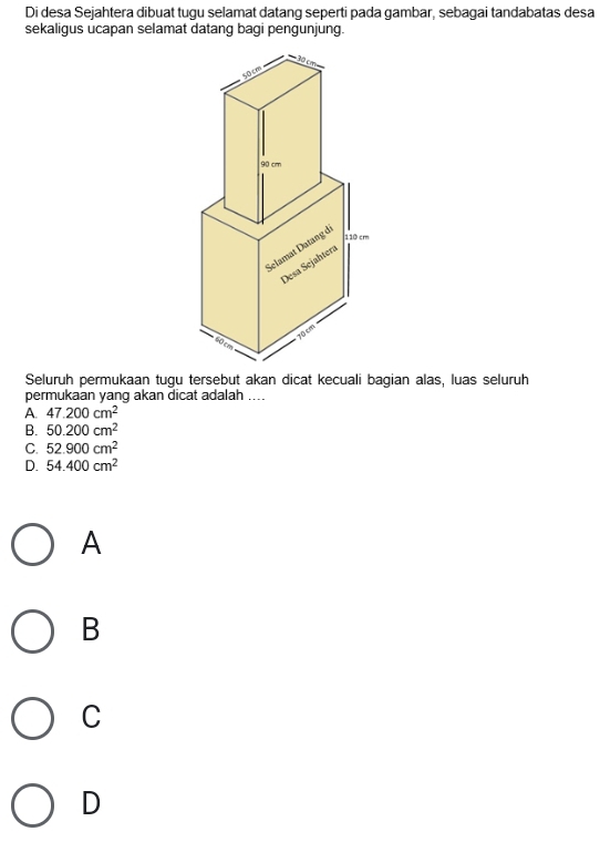 Di desa Sejahtera dibuat tugu selamat datang seperti pada gambar, sebagai tandabatas desa
sekaligus ucapan selamat datang bagi pengunjung.
Seluruh permukaan tugu tersebut akan dicat kecuali bagian alas, luas seluruh
permukaan yang akan dicat adalah ....
A. 47.200cm^2
B. 50.200cm^2
C. 52.900cm^2
D. 54.400cm^2
A
B
C
D