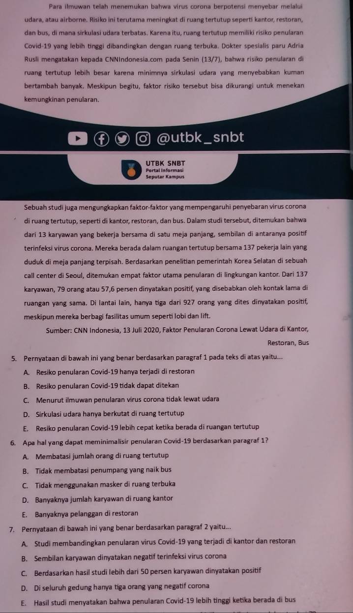 Para ilmuwan telah menemukan bahwa virus corona berpotensi menyebar melalui
udara, atau airborne. Risiko ini terutama meningkat di ruang tertutup seperti kantor, restoran,
dan bus, di mana sirkulasi udara terbatas. Karena itu, ruang tertutup memiliki risiko penularan
Covid-19 yang lebih tinggi dibandingkan dengan ruang terbuka. Dokter spesialis paru Adria
Rusli mengatakan kepada CNNIndonesia.com pada Senin (13/7), bahwa risiko penularan di
ruang tertutup lebih besar karena minimnya sirkulasi udara yang menyebabkan kuman
bertambah banyak. Meskipun begitu, faktor risiko tersebut bisa dikurangi untuk menekan
kemungkinan penularan.
@utbk_ snbt
I UTBK SNBT
Portal Informasi
Sebuah studi juga mengungkapkan faktor-faktor yang mempengaruhi penyebaran virus corona
di ruang tertutup, seperti di kantor, restoran, dan bus. Dalam studi tersebut, ditemukan bahwa
dari 13 karyawan yang bekerja bersama di satu meja panjang, sembilan di antaranya positif
terinfeksi virus corona. Mereka berada dalam ruangan tertutup bersama 137 pekerja lain yang
duduk di meja panjang terpisah. Berdasarkan penelitian pemerintah Korea Selatan di sebuah
call center di Seoul, ditemukan empat faktor utama penularan di lingkungan kantor. Dari 137
karyawan, 79 orang atau 57,6 persen dinyatakan positif, yang disebabkan oleh kontak lama di
ruangan yang sama. Di lantai lain, hanya tiga dari 927 orang yang dites dinyatakan positif,
meskipun mereka berbagi fasilitas umum seperti lobi dan lift.
Sumber: CNN Indonesia, 13 Juli 2020, Faktor Penularan Corona Lewat Udara di Kantor,
Restoran, Bus
5. Pernyataan di bawah ini yang benar berdasarkan paragraf 1 pada teks di atas yaitu...
A. Resiko penularan Covid-19 hanya terjadi di restoran
B. Resiko penularan Covid-19 tidak dapat ditekan
C. Menurut ilmuwan penularan virus corona tidak lewat udara
D. Sirkulasi udara hanya berkutat di ruang tertutup
E. Resiko penularan Covid-19 lebih cepat ketika berada di ruangan tertutup
6. Apa hal yang dapat meminimalisir penularan Covid-19 berdasarkan paragraf 1?
A. Membatasi jumlah orang di ruang tertutup
B. Tidak membatasi penumpang yang naik bus
C. Tidak menggunakan masker di ruang terbuka
D. Banyaknya jumlah karyawan di ruang kantor
E. Banyaknya pelanggan di restoran
7. Pernyataan di bawah ini yang benar berdasarkan paragraf 2 yaitu...
A. Studi membandingkan penularan virus Covid-19 yang terjadi di kantor dan restoran
B. Sembilan karyawan dinyatakan negatif terinfeksi virus corona
C. Berdasarkan hasil studi lebih dari 50 persen karyawan dinyatakan positif
D. Di seluruh gedung hanya tiga orang yang negatif corona
E. Hasil studi menyatakan bahwa penularan Covid-19 lebih tinggi ketika berada di bus