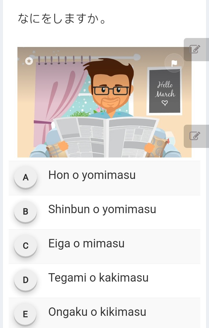 なにをしますか。
Hello
March
A Hon o yomimasu
B Shinbun o yomimasu
c Eiga o mimasu
D Tegami o kakimasu
E Ongaku o kikimasu