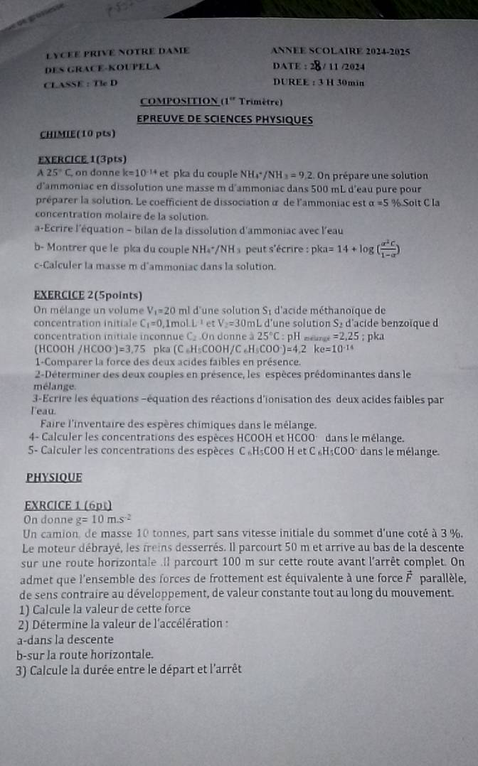 LYCEE PRIVE NOTRE DAME ANNEE SCOLAIRE 2024-2025
DES GRACE-KOUPELA DATE : 28 / 11 /2024
CLASSE : Tle D DUREE : 3 H 30min
COMPOSITION (1º Trimètre)
EPREUVE DE SCIENCES PHYSIQUES
CHIMIE(10 pts)
EXERCICE 1(3pts)
A25°C on donne k=10^(-14)et pka du couple NH_4^(+ /NH_3)=9,2.0r prépare une solution
d'ammoniac en dissolution une masse m d'ammoniac dans 500 mL d'eau pure pour
préparer la solution. Le coefficient de dissociation à de l'ammoniac est alpha =5% Soit C la
concentration molaire de la solution.
a-Ecrire l'équation - bilan de la dissolution d'ammoniac avec l'eau
b- Montrer que le pka du couple NH₄*/NH ₃ peut s'écrire : pka=14+log ( a^2c/1-a )
c-Calculer la masse m d'ammoniac dans la solution.
EXERCICE 2(5points)
On mélange un volume V_1=20ml l d'une solution S 1 d'acide méthanoïque de
concentration initiale C_1=0 1mo LL^(-1) et V_2=30 mL d'une solution S_2 d'acide benzoïque d
concentration initiale inconnue C_2.On donne a25°C : H mélangé =2,25; pka
(HCOOH /HCOO^-)=3,75 pka (C_6H_5COOH/C_6H_5COO^-)=4,2ke=10^(-14)
1-Comparer la force des deux acides faibles en présence.
2-Déterminer des deux couples en présence, les espèces prédominantes dans le
mélange.
3-Ecrire les équations -équation des réactions d'ionisation des deux acides faibles par
leau.
Faire l'inventaire des espères chimiques dans le mélange.
4- Calculer les concentrations des espèces HCOOH et HCOO° dans le mélange.
5- Calculer les concentrations des espèces C «H₅COO H et C ₆H₃COO° dans le mélange.
PHYSIQUE
EXRCICE 1 (6pt)
On donne g=10m.s^(-2)
Un camion, de masse 10 tonnes, part sans vitesse initiale du sommet d'une coté à 3 %,
Le moteur débrayé, les freins desserrés. Il parcourt 50 m et arrive au bas de la descente
sur une route horizontale .Il parcourt 100 m sur cette route avant l'arrêt complet. On
admet que l'ensemble des forces de frottement est équivalente à une force vector F parallèle,
de sens contraire au développement, de valeur constante tout au long du mouvement.
1) Calcule la valeur de cette force
2) Détermine la valeur de l'accélération :
a-dans la descente
b-sur la route horizontale.
3) Calcule la durée entre le départ et l'arrêt