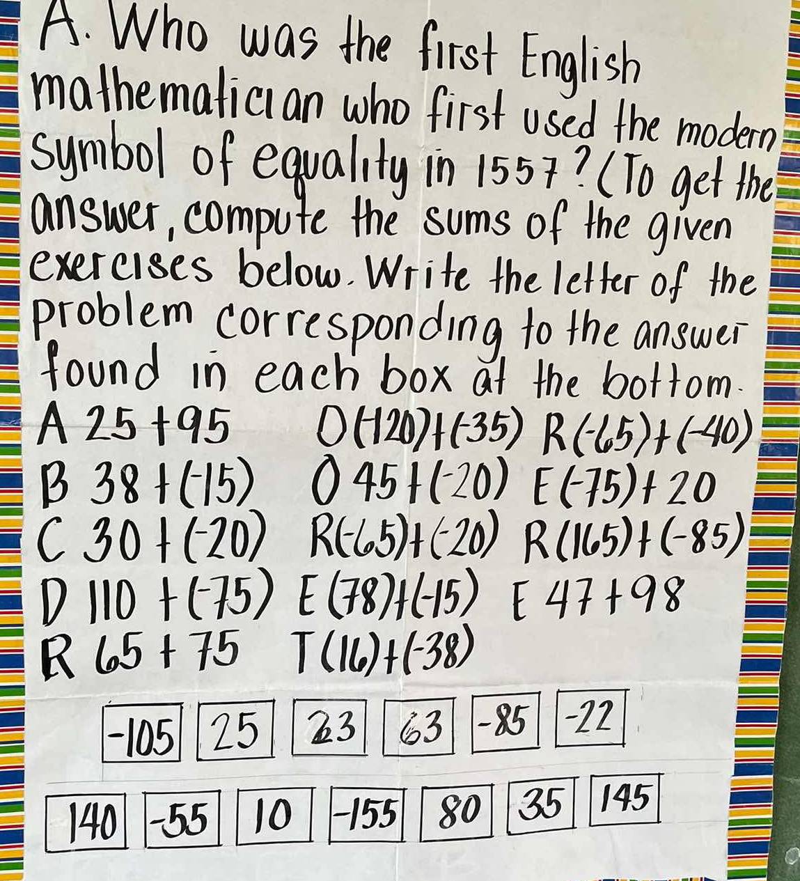 Who was the first English
mathemalician who first used the modern
symbol of equality in 1557? (To get the
answer, compute the sums of the given
exercises below. Write the letter of the
problem corresponding to the answer
found in each box at the bottom
A 25+95
0(-120)+(-35) R(-65)+(-40)
B 38+(-15) 045+(-20) E(-75)+20
C 30+(-20) R(-65)+(-20) R(165)+(-85)
D
V 110+(-75) E(78)+(-15) E47+98
B 65+75 T(16)+(-38)
2: 63