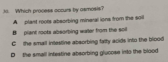 Which process occurs by osmosis?
A plant roots absorbing mineral ions from the soil
B plant roots absorbing water from the soil
C the small intestine absorbing fatty acids into the blood
D the small intestine absorbing glucose into the blood