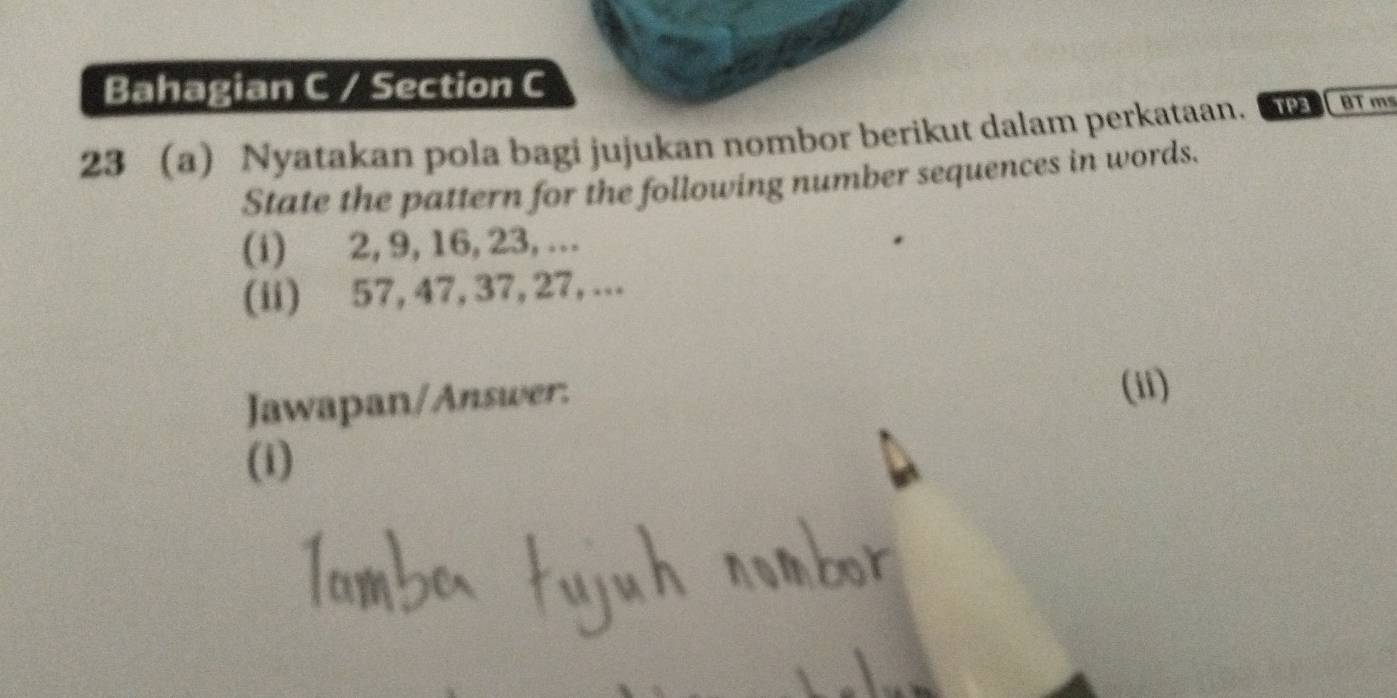 Bahagian C / Section C 
23 a) Nyatakan pola bagi jujukan nombor berikut dalam perkataan. TP3 BT m 
State the pattern for the following number sequences in words. 
(i) 2, 9, 16, 23,... 
(ii) 57, 47, 37, 27, ... 
Jawapan/Answer: (ii) 
(i)