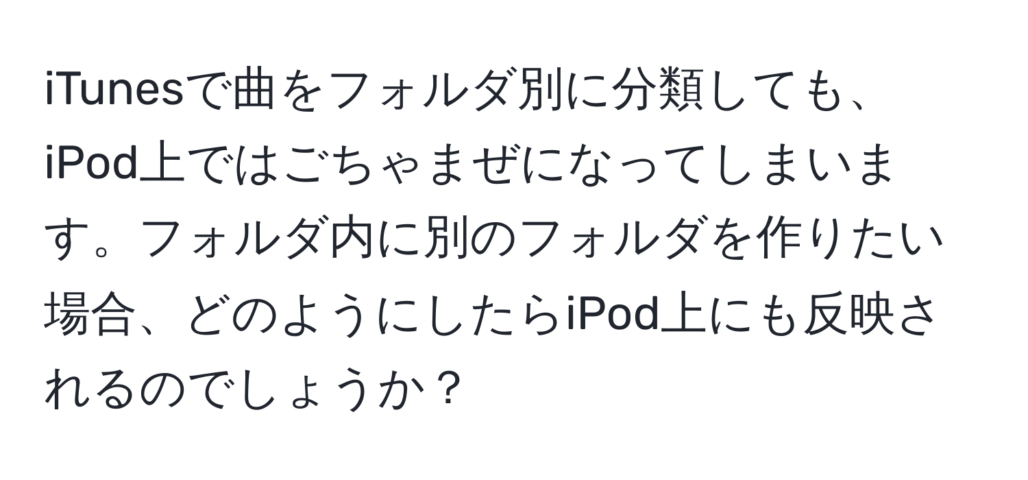 iTunesで曲をフォルダ別に分類しても、iPod上ではごちゃまぜになってしまいます。フォルダ内に別のフォルダを作りたい場合、どのようにしたらiPod上にも反映されるのでしょうか？