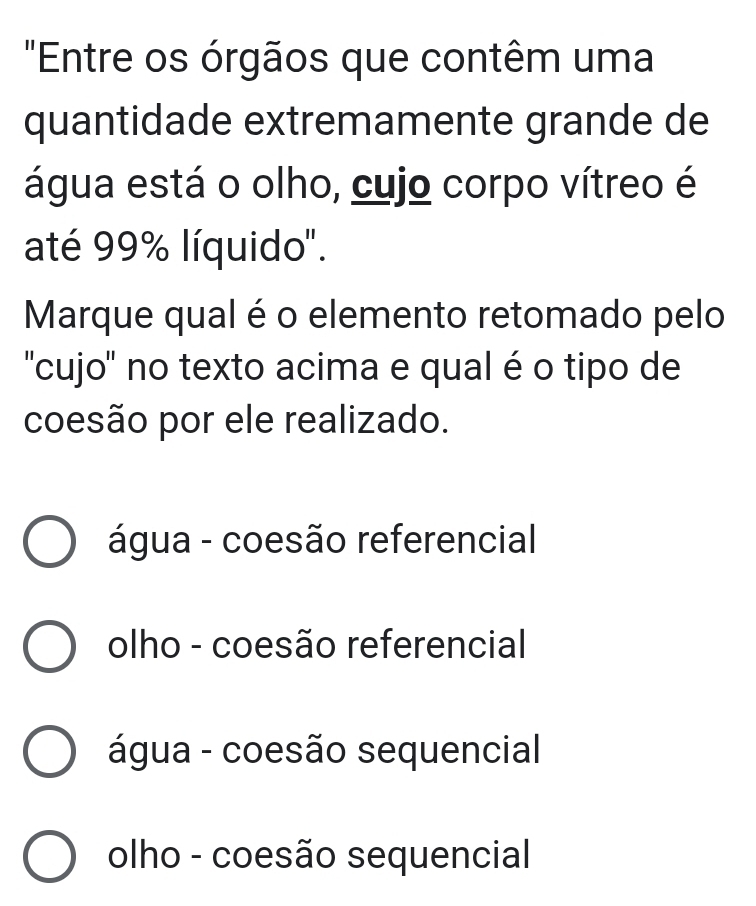 "Entre os órgãos que contêm uma
quantidade extremamente grande de
água está o olho, cujo corpo vítreo é
até 99% líquido".
Marque qual é o elemento retomado pelo
''cujo'' no texto acima e qual é o tipo de
coesão por ele realizado.
água - coesão referencial
olho - coesão referencial
água - coesão sequencial
olho - coesão sequencial