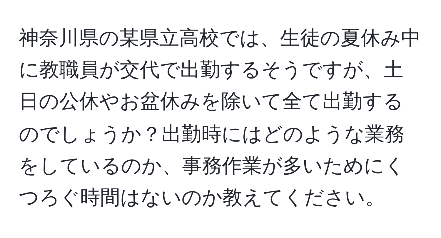 神奈川県の某県立高校では、生徒の夏休み中に教職員が交代で出勤するそうですが、土日の公休やお盆休みを除いて全て出勤するのでしょうか？出勤時にはどのような業務をしているのか、事務作業が多いためにくつろぐ時間はないのか教えてください。