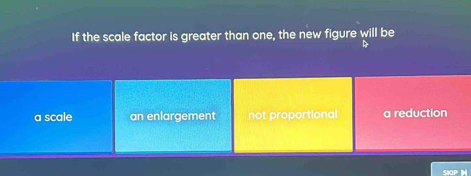 If the scale factor is greater than one, the new figure will be
a scale an enlargement not proportional a reduction
SKIP