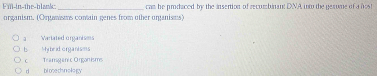 Fill-in-the-blank: _can be produced by the insertion of recombinant DNA into the genome of a host
organism. (Organisms contain genes from other organisms)
a Variated organisms
b Hybrid organisms
C Transgenic Organisms
d biotechnology