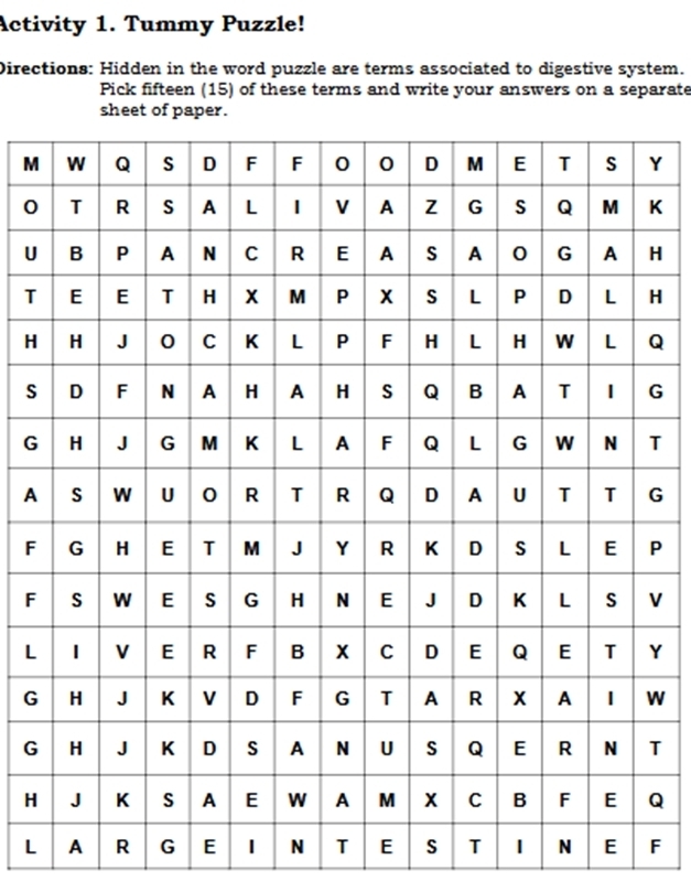 Activity 1. Tummy Puzzle! 
Directions: Hidden in the word puzzle are terms associated to digestive system. 
Pick fifteen (15) of these terms and write your answers on a separate 
sheet of paper. 
MY 
0K 
UH 
TH 
HQ 
sG 
GT 
AG
FP
FV
LY
GW
GT 
HQ 
L A R G E N T E S T N E F